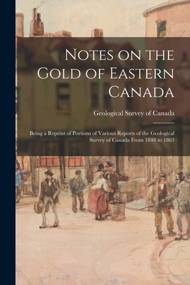 Notes on the Gold of Eastern Canada; Being a Reprint of Portions of Various Reports of the Geological Survey of Canada From 1848 to 1863 - Geological Survey of Canada (Creator)