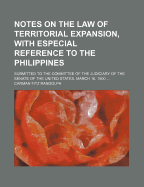 Notes on the Law of Territorial Expansion, with Especial Reference to the Philippines: Submitted to the Committee of the Judiciary of the Senate of the United States, March 16, 1900