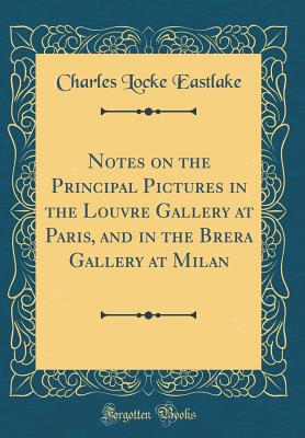 Notes on the Principal Pictures in the Louvre Gallery at Paris, and in the Brera Gallery at Milan (Classic Reprint) - Eastlake, Charles Locke