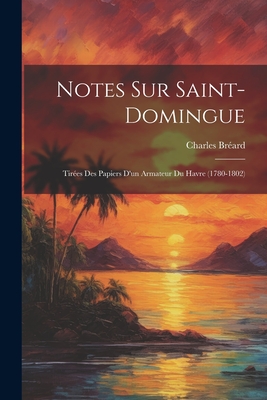 Notes Sur Saint-Domingue: Tir?es Des Papiers d'Un Armateur Du Havre (1780-1802) - Br?ard, Charles