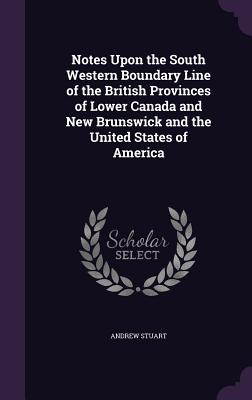 Notes Upon the South Western Boundary Line of the British Provinces of Lower Canada and New Brunswick and the United States of America - Stuart, Andrew