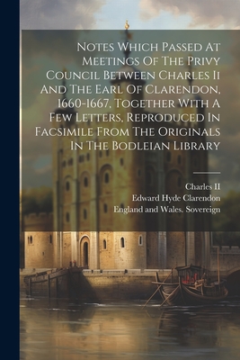 Notes Which Passed At Meetings Of The Privy Council Between Charles Ii And The Earl Of Clarendon, 1660-1667, Together With A Few Letters, Reproduced In Facsimile From The Originals In The Bodleian Library - England and Wales Sovereign (1660-1685 (Creator), and Charles II (King of England) (Creator), and Edward Hyde Clarendon (Earl...