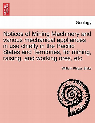 Notices of Mining Machinery and Various Mechanical Appliances in Use Chiefly in the Pacific States and Territories, for Mining, Raising, and Working Ores, Etc. - Blake, William Phipps