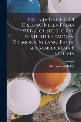 Notizia D'opere Di Disegno Nella Prima Met Del Secolo Xvi, Esistenti in Padova, Cremona, Milano, Pavia, Bergamo, Crema E Venezia - Michiel, Marcantonio