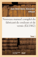 Nouveau Manuel Complet Du Fabricant de Couleurs Et de Vernis. Tome 1: : Contenant Les Meilleures Formules Et Les Proc?d?s Les Plus Nouveaux