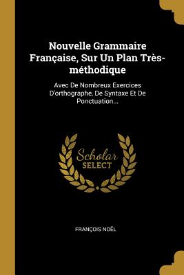 Nouvelle Grammaire Fran?aise, Sur Un Plan Tr?s-M?thodique: Avec de Nombreux Exercices d'Orthographe, de Syntaxe Et de Ponctuation, Tir?s de Nos Meilleurs Auteurs, Et Distribu?s Dans l'Ordre Des R?gles (Classic Reprint) - Noel, Francois