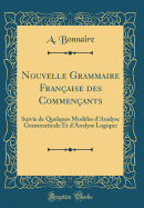 Nouvelle Grammaire Francaise des Commencants: Suivie de Quelques Modeles d'Analyse Grammaticale Et d'Analyse Logique (Classic Reprint)
