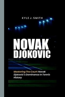 Novak Djokovic: Mastering the Court: Novak Djokovic's Dominance in Tennis History - J Smith, Kyle