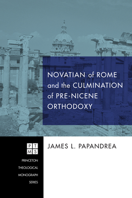 Novatian of Rome and the Culmination of Pre-Nicene Orthodoxy - Papandrea, James L