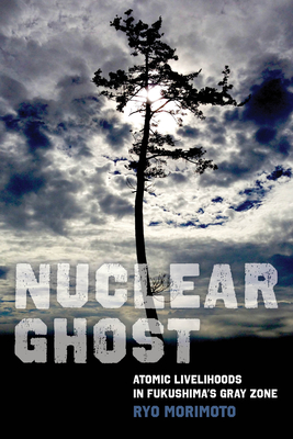 Nuclear Ghost: Atomic Livelihoods in Fukushima's Gray Zone Volume 56 - Morimoto, Ryo