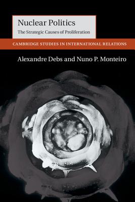 Nuclear Politics: The Strategic Causes of Proliferation - Debs, Alexandre, and Monteiro, Nuno P.