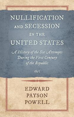 Nullification and Secession in the United States: A History of the Six Attempts During the First Century of the Republic (1897) - Powell, Edward Payson