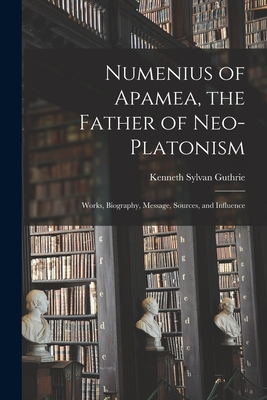Numenius of Apamea [microform], the Father of Neo-Platonism; Works, Biography, Message, Sources, and Influence - Guthrie, Kenneth Sylvan 1871-1940