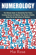 Numerology: The Ultimate Guide To Uncovering Your Future, Creating Success And Making Your Dreams A Reality Using The Art And Science Of Numbers