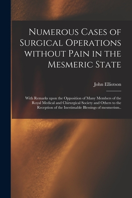 Numerous Cases of Surgical Operations Without Pain in the Mesmeric State; With Remarks Upon the Opposition of Many Members of the Royal Medical and Chirurgical Society and Others to the Reception of the Inestimable Blessings of Mesmerism.. - Elliotson, John 1791-1868 (Creator)