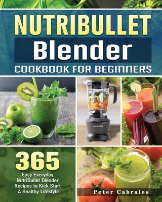 NutriBullet Blender Cookbook For Beginners: 365 Easy Everyday NutriBullet Blender Recipes to Kick Start A Healthy Lifestyle - Cabrales, Peter