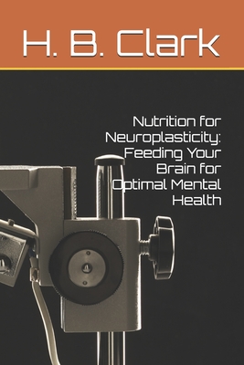 Nutrition for Neuroplasticity: Feeding Your Brain for Optimal Mental Health - Clark, H B