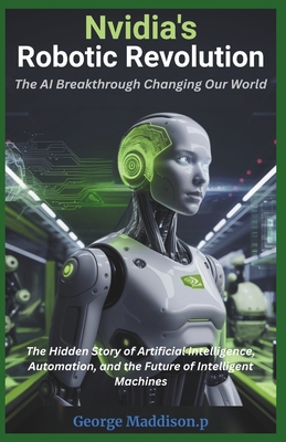 Nvidia's Robotic Revolution: The AI Breakthrough Changing Our World: The Hidden Story of Artificial Intelligence, Automation, and the Future of Intelligent Machines - Maddison P, George