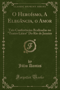 O Herosmo, a Elegncia, O Amor: Trs Conferncias Realisadas No "teatro Lrico" Do Rio de Janeiro (Classic Reprint)