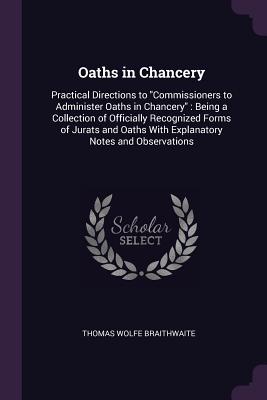 Oaths in Chancery: Practical Directions to "Commissioners to Administer Oaths in Chancery" Being a Collection of Officially Recognized Forms of Jurats and Oaths With Explanatory Notes and Observations - Braithwaite, Thomas Wolfe