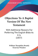 Objections To A Baptist Version Of The New Testament: With Additional Reasons For Preferring The English Bible As It Is (1837)