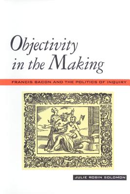 Objectivity in the Making: Francis Bacon and the Politics of Inquiry - Solomon, Julie Robin, Professor