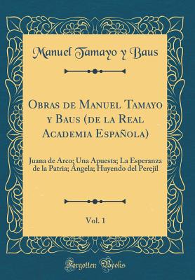 Obras de Manuel Tamayo y Baus (de la Real Academia Espanola), Vol. 1: Juana de Arco; Una Apuesta; La Esperanza de la Patria; Angela; Huyendo del Perejil (Classic Reprint) - Baus, Manuel Tamayo y