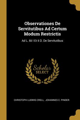 Observationes De Servitutibus Ad Certum Modum Restrictis: Ad L. Iiii I Et Ii D. De Servitutibus - Crell, Christoph Ludwig, and Johannes C Pinder (Creator)