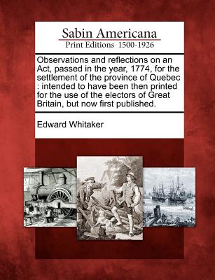 Observations and Reflections on an Act, Passed in the Year, 1774, for the Settlement of the Province of Quebec: Intended to Have Been Then Printed for the Use of the Electors of Great Britain, But Now First Published. - Whitaker, Edward