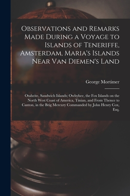 Observations and Remarks Made During a Voyage to Islands of Teneriffe, Amsterdam, Maria's Islands Near Van Diemen's Land; Otaheite, Sandwich Islands; Owhyhee, the Fox Islands on the North West Coast of America, Tinian, and From Thence to Canton, in The... - Mortimer, George