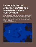 Observations on Apparent Death from Drowning, Hanging, Suffocation: &C. &C. and an Account of the Means to Be Employed for Recovery. to Which Are Added, the Treatment Proper in Cases of Poison; With Cautions and Suggestions Respecting Various Circumstance