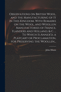 Observations on British Wool, and the Manufacturing of It in This Kingdom. With Remarks on the Wool, and Woollen Manufactories of France, Flanders and Holland, & C. ... To Which is Annex'd, a Playcart or Proclamation, for Preserving the Woollen...