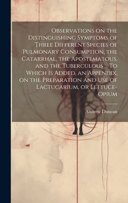 Observations on the Distinguishing Symptoms of Three Different Species of Pulmonary Consumption, the Catarrhal, the Apostematous, and the Tuberculous ... To Which is Added, an Appendix, on the Preparation and Use of Lactucarium, or Lettuce-opium - Duncan, Andrew 1744-1828
