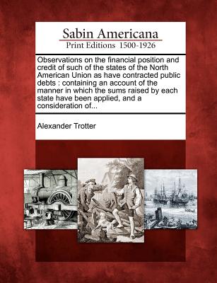 Observations on the Financial Position and Credit of Such of the States of the North American Union as Have Contracted Public Debts: Containing an Account of the Manner in Which the Sums Raised by Each State Have Been Applied, and a Consideration Of... - Trotter, Alexander