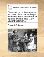 Observations on the Formation and Uses of the Natural Frog of the Horse; With a Description of a Patent Artificial Frog, ... by Edward Coleman, ... - Coleman, Edward