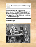 Observations on the Nature, Causes, and Cure of Those Disorders Which Have Been Commonly Called Nervous, Hypochondriac, or Hysteric: To Which Are Prefixed Some Remarks on the Sympathy of the Nerves