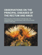 Observations on the Principal Diseases of the Rectum and Anus: Particularly Stricture of the Rectum, the Haemorrhoidal Excrescence, and Fistula in Ano