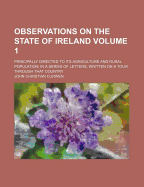 Observations on the State of Ireland: Principally Directed to Its Agriculture and Rural Population; In a Series of Letters, Written on a Tour Through That Country, Volume 1