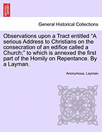 Observations Upon a Tract Entitled a Serious Address to Christians on the Consecration of an Edifice Called a Church; To Which Is Annexed the First Part of the Homily on Repentance. by a Layman.