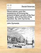 Observations Upon the Expediency of Revising the Present English Version of the Four Gospels, and of the Acts of the Apostles. by John Symonds, ...