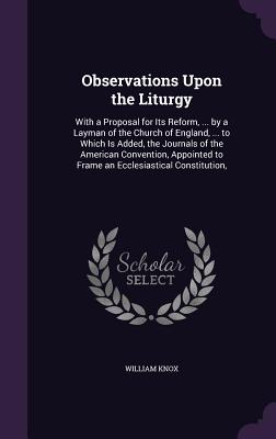 Observations Upon the Liturgy: With a Proposal for Its Reform, ... by a Layman of the Church of England, ... to Which Is Added, the Journals of the American Convention, Appointed to Frame an Ecclesiastical Constitution, - Knox, William