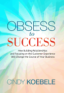 Obsess to Success: How Building Relationships and Focusing on the Customer Experience Will Change the Course of Your Business