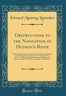 Obstructions to the Navigation of Hudson's River: Embracing the Minutes of the Secret Committee Appointed by the Provincial Convention of New York, July 16, L776, and Other Original Documents Relating to the Subject; Together with Papers Relating to the B - Ruttenber, Edward Manning