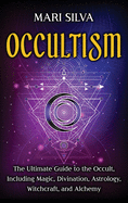 Occultism: The Ultimate Guide to the Occult, Including Magic, Divination, Astrology, Witchcraft, and Alchemy: The Ultimate Guide to the Occult, Including Magic, Divination, Astrology, Witchcraft, and Alchemy