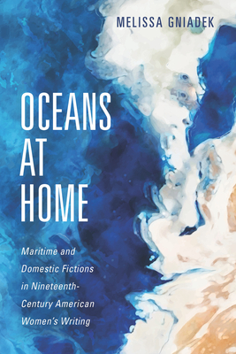 Oceans at Home: Maritime and Domestic Fictions in Nineteenth-Century American Women's Writing - Gniadek, Melissa