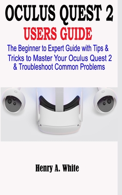Oculus Quest 2 Users Guide: The Beginner to Expert Guide with Tips & Tricks to Master your Oculus Quest 2 & Troubleshoot Common Problems - White, Henry A