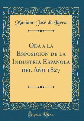 Oda a la Esposicion de la Industria Espanola del Ano 1827 (Classic Reprint) - Larra, Mariano Jose De