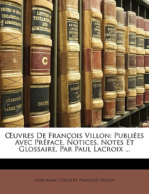 OEuvres De Fran?ois Villon: Publi?es Avec Pr?face, Notices, Notes Et Glossaire, Par Paul Lacroix ... - Colletet, Guillaume, and Villon, Fran?ois