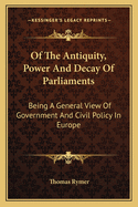 Of The Antiquity, Power And Decay Of Parliaments: Being A General View Of Government And Civil Policy In Europe