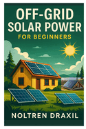 Off-Grid Solar Power for Beginners: A Step-By-Step Guide to Building Your Own Energy System, Saving Money, and Living Independently Without Paying Utility Bills